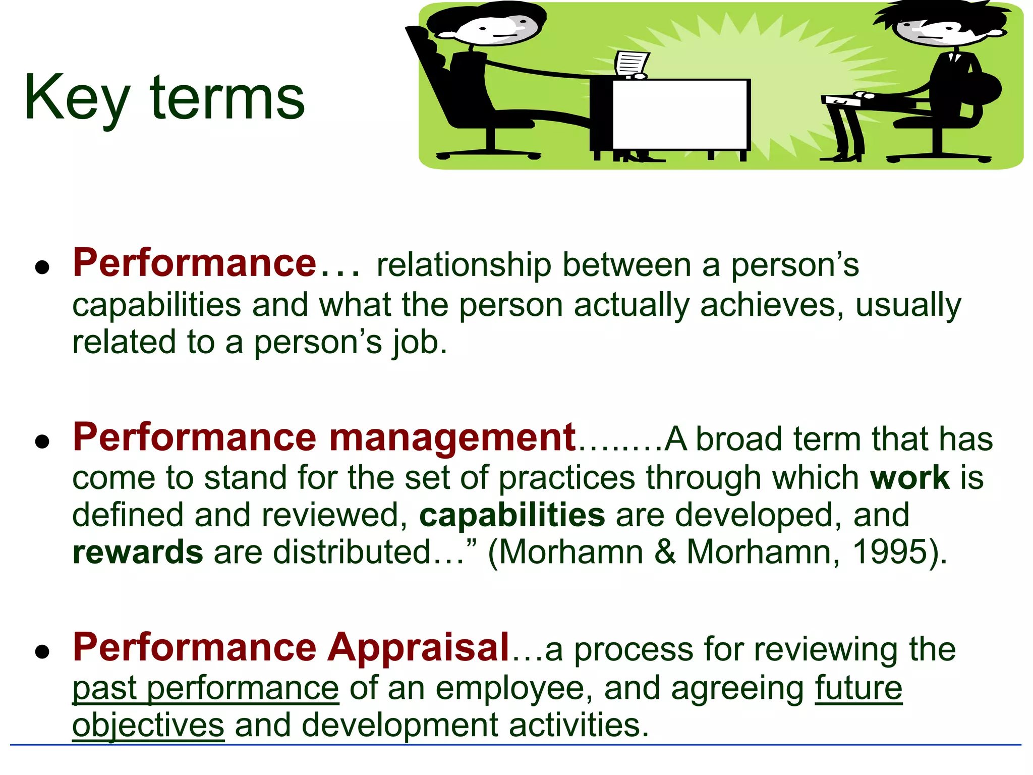 Key terms

   Performance… relationship between a person‟s
    capabilities and what the person actually achieves, usually
    related to a person‟s job.

   Performance management…..…A broad term that has
    come to stand for the set of practices through which work is
    defined and reviewed, capabilities are developed, and
    rewards are distributed…” (Morhamn & Morhamn, 1995).

   Performance Appraisal…a process for reviewing the
    past performance of an employee, and agreeing future
    objectives and development activities.
 