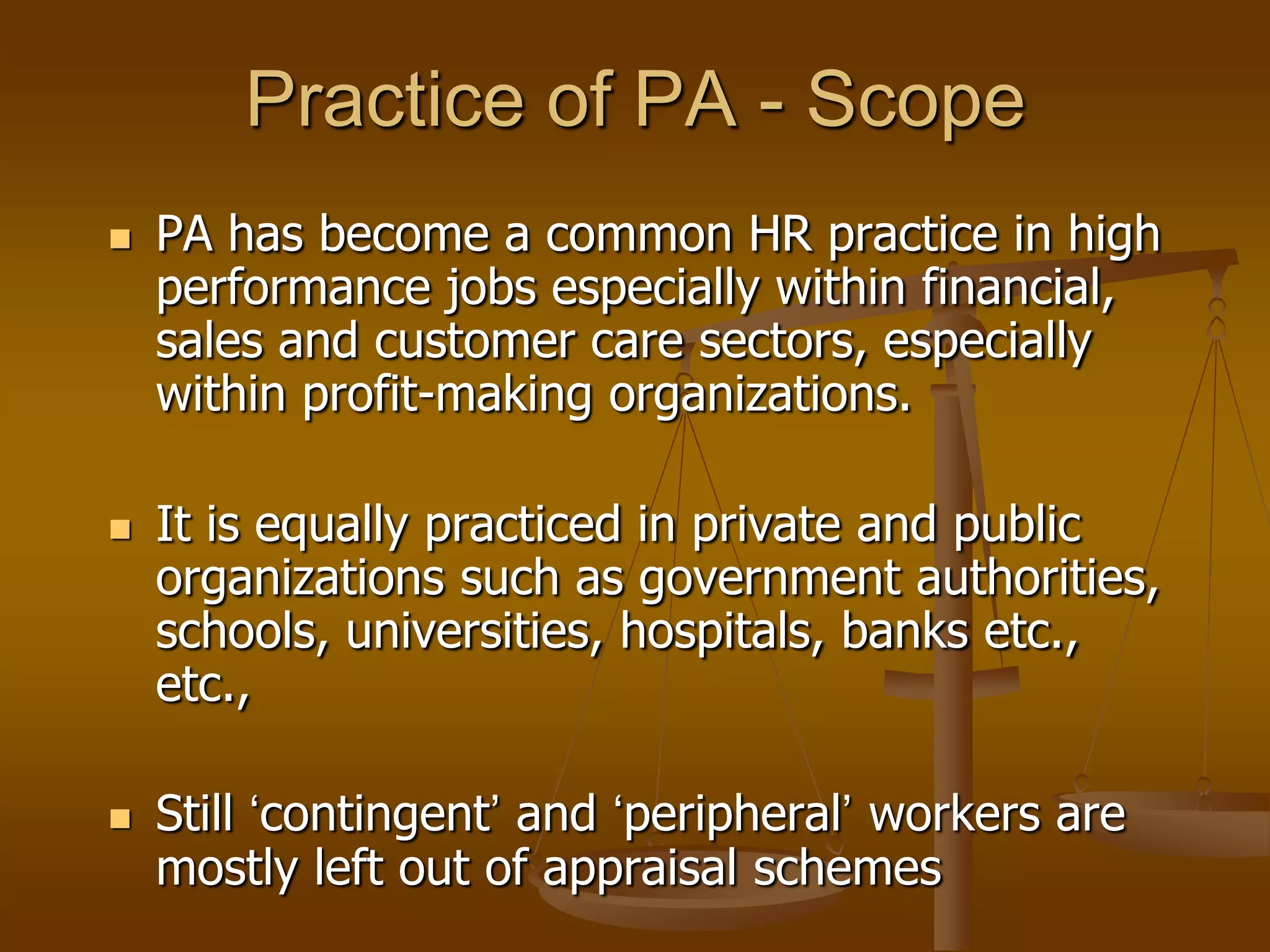 Practice of PA - Scope
   PA has become a common HR practice in high
    performance jobs especially within financial,
    sales and customer care sectors, especially
    within profit-making organizations.

   It is equally practiced in private and public
    organizations such as government authorities,
    schools, universities, hospitals, banks etc.,
    etc.,

   Still „contingent‟ and „peripheral‟ workers are
    mostly left out of appraisal schemes
 