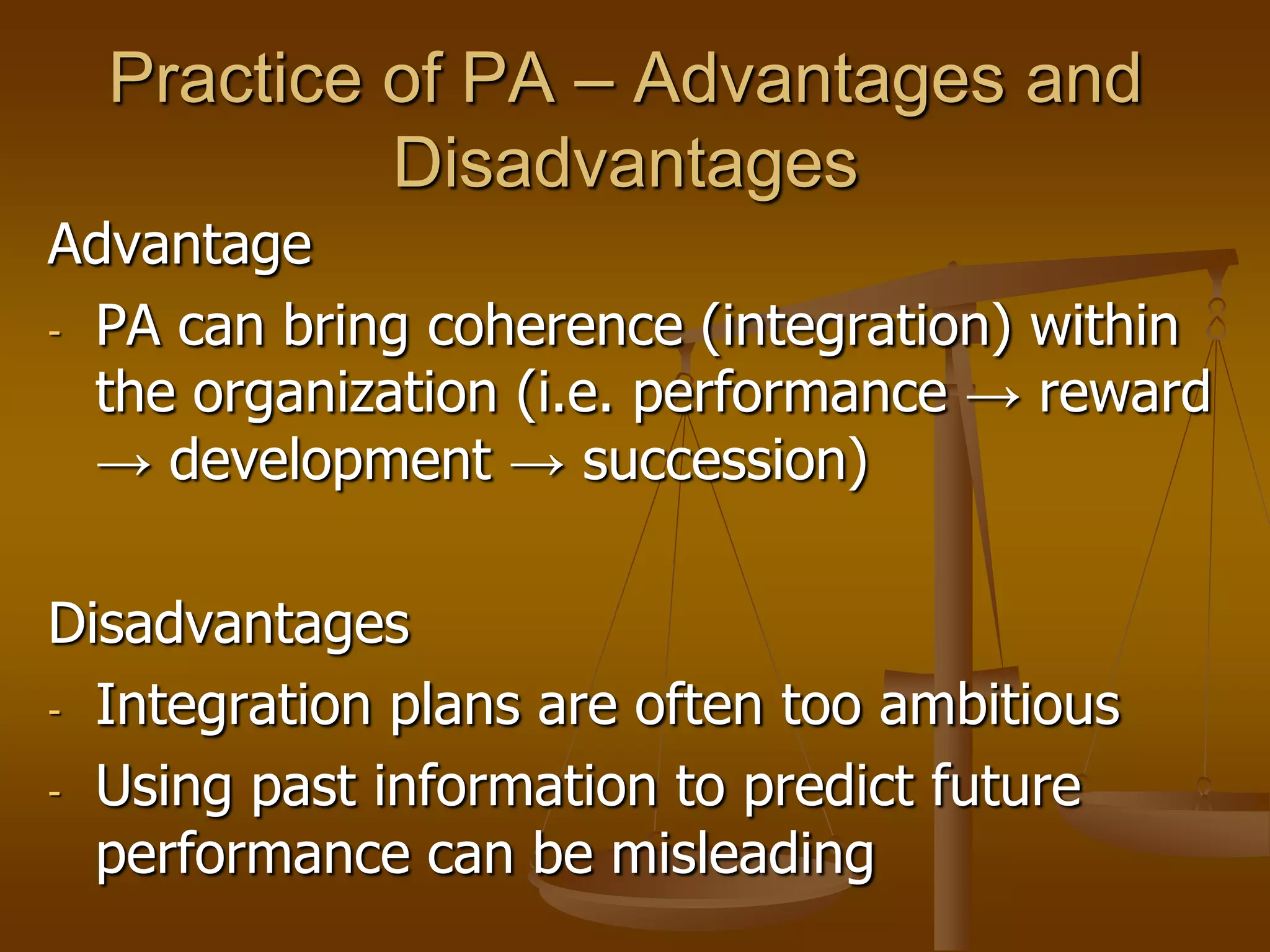 Practice of PA – Advantages and
           Disadvantages
Advantage
- PA can bring coherence (integration) within
  the organization (i.e. performance → reward
  → development → succession)

Disadvantages
- Integration plans are often too ambitious

- Using past information to predict future
  performance can be misleading
 