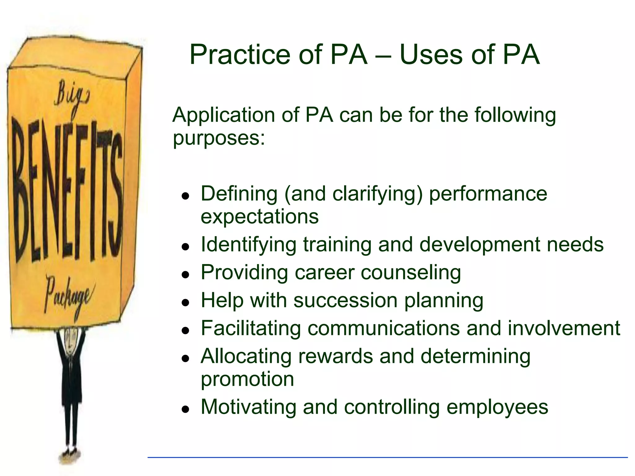 Practice of PA – Uses of PA

Application of PA can be for the following
purposes:

   Defining (and clarifying) performance
    expectations
   Identifying training and development needs
   Providing career counseling
   Help with succession planning
   Facilitating communications and involvement
   Allocating rewards and determining
    promotion
   Motivating and controlling employees
 