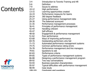 3-4     Introduction to Toronto Training and HR
           5-6     Definition

Contents
           7-9     Issues to address
           10-12   High performance
           13-15   Learning opportunities created
           16-19   Performance measures for teams
           20-24   360 degree feedback
           25-27   Using performance management data
           28-30   The balanced scorecard
           31-35   Performance management processes
           36-41   Principles of performance management
           42-44   Handling criticism
           45-47   Self-efficacy
           48-50   Engagement & performance management
           51-62   Poor performance
           63-68   Ways of improving performance
           69-70   Outstanding performers who fail
           71-73   Automated performance management systems
           74-75   Common performance rating errors
           76-78   Performance management and line managers
           79-81   Questions to ask
           82-83   Performance criteria
           84-85   Types of performance management systems
           86-88   Designing a performance management program
           89-92   Two way conversations
           93-94   Business execution characteristics
           95-97   Typical difficulties with performance management
           98-99   Case study
 