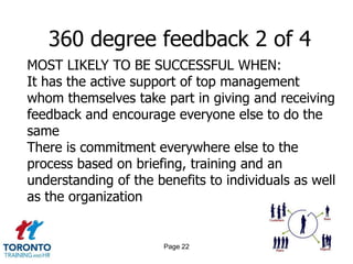 360 degree feedback 2 of 4
MOST LIKELY TO BE SUCCESSFUL WHEN:
It has the active support of top management
whom themselves take part in giving and receiving
feedback and encourage everyone else to do the
same
There is commitment everywhere else to the
process based on briefing, training and an
understanding of the benefits to individuals as well
as the organization


                       Page 22
 