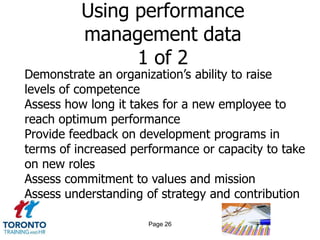 Using performance
          management data
                1 of 2
Demonstrate an organization’s ability to raise
levels of competence
Assess how long it takes for a new employee to
reach optimum performance
Provide feedback on development programs in
terms of increased performance or capacity to take
on new roles
Assess commitment to values and mission
Assess understanding of strategy and contribution

                      Page 26
 