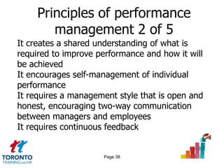 Principles of performance
        management 2 of 5
It creates a shared understanding of what is
required to improve performance and how it will
be achieved
It encourages self-management of individual
performance
It requires a management style that is open and
honest, encouraging two-way communication
between managers and employees
It requires continuous feedback


                     Page 38
 
