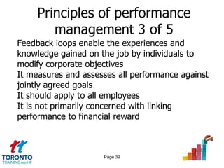 Principles of performance
        management 3 of 5
Feedback loops enable the experiences and
knowledge gained on the job by individuals to
modify corporate objectives
It measures and assesses all performance against
jointly agreed goals
It should apply to all employees
It is not primarily concerned with linking
performance to financial reward



                     Page 39
 