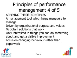 Principles of performance
        management 4 of 5
APPLYING THESE PRINCIPLES
A management tool which helps managers to
manage
Driven by organizational purpose and values
To obtain solutions that work
Only interested in things you can do something
about and get a visible improvement
Focus on changing behaviour rather than
paperwork


                     Page 40
 