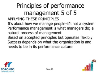 Principles of performance
        management 5 of 5
APPLYING THESE PRINCIPLES
It’s about how we manage people-it’s not a system
Performance management is what managers do; a
natural process of management
Based on accepted principles but operates flexibly
Success depends on what the organization is and
needs to be in its performance culture




                      Page 41
 