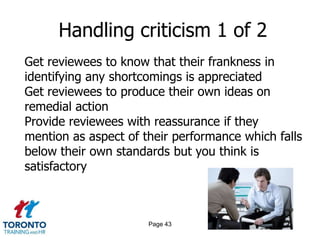 Handling criticism 1 of 2
Get reviewees to know that their frankness in
identifying any shortcomings is appreciated
Get reviewees to produce their own ideas on
remedial action
Provide reviewees with reassurance if they
mention as aspect of their performance which falls
below their own standards but you think is
satisfactory



                      Page 43
 