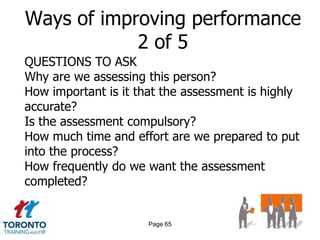 Ways of improving performance
            2 of 5
QUESTIONS TO ASK
Why are we assessing this person?
How important is it that the assessment is highly
accurate?
Is the assessment compulsory?
How much time and effort are we prepared to put
into the process?
How frequently do we want the assessment
completed?


                      Page 65
 