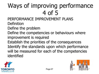 Ways of improving performance
            4 of 5
PERFORMANCE IMPROVEMENT PLANS
Definition
Define the problem
Define the competencies or behaviours where
improvement is required
Establish the priorities of the consequences
Identify the standards upon which performance
will be measured for each of the competencies
identified


                     Page 67
 