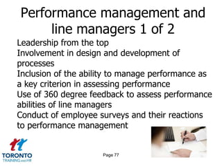 Performance management and
     line managers 1 of 2
Leadership from the top
Involvement in design and development of
processes
Inclusion of the ability to manage performance as
a key criterion in assessing performance
Use of 360 degree feedback to assess performance
abilities of line managers
Conduct of employee surveys and their reactions
to performance management


                     Page 77
 