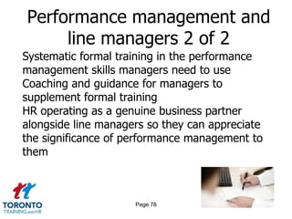 Performance management and
     line managers 2 of 2
Systematic formal training in the performance
management skills managers need to use
Coaching and guidance for managers to
supplement formal training
HR operating as a genuine business partner
alongside line managers so they can appreciate
the significance of performance management to
them



                     Page 78
 