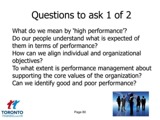 Questions to ask 1 of 2
What do we mean by ‘high performance’?
Do our people understand what is expected of
them in terms of performance?
How can we align individual and organizational
objectives?
To what extent is performance management about
supporting the core values of the organization?
Can we identify good and poor performance?



                    Page 80
 