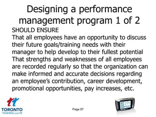 Designing a performance
  management program 1 of 2
SHOULD ENSURE
That all employees have an opportunity to discuss
their future goals/training needs with their
manager to help develop to their fullest potential
That strengths and weaknesses of all employees
are recorded regularly so that the organization can
make informed and accurate decisions regarding
an employee’s contribution, career development,
promotional opportunities, pay increases, etc.


                      Page 87
 