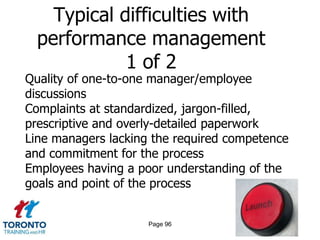 Typical difficulties with
  performance management
             1 of 2
Quality of one-to-one manager/employee
discussions
Complaints at standardized, jargon-filled,
prescriptive and overly-detailed paperwork
Line managers lacking the required competence
and commitment for the process
Employees having a poor understanding of the
goals and point of the process


                     Page 96
 