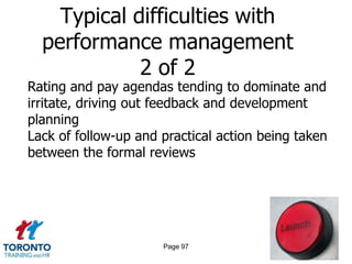 Typical difficulties with
  performance management
             2 of 2
Rating and pay agendas tending to dominate and
irritate, driving out feedback and development
planning
Lack of follow-up and practical action being taken
between the formal reviews




                      Page 97
 