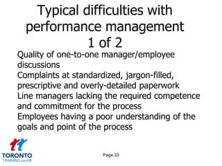 Typical difficulties with
  performance management
             1 of 2
Quality of one-to-one manager/employee
discussions
Complaints at standardized, jargon-filled,
prescriptive and overly-detailed paperwork
Line managers lacking the required competence
and commitment for the process
Employees having a poor understanding of the
goals and point of the process


                     Page 33
 