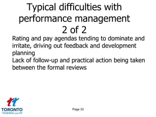 Typical difficulties with
  performance management
             2 of 2
Rating and pay agendas tending to dominate and
irritate, driving out feedback and development
planning
Lack of follow-up and practical action being taken
between the formal reviews




                      Page 33
 