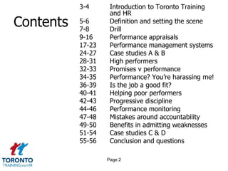 3-4      Introduction to Toronto Training
                    and HR
Contents   5-6
           7-8
                    Definition and setting the scene
                    Drill
           9-16     Performance appraisals
           17-23    Performance management systems
           24-27    Case studies A & B
           28-31    High performers
           32-33    Promises v performance
           34-35    Performance? You‟re harassing me!
           36-39    Is the job a good fit?
           40-41    Helping poor performers
           42-43    Progressive discipline
           44-46    Performance monitoring
           47-48    Mistakes around accountability
           49-50    Benefits in admitting weaknesses
           51-54    Case studies C & D
           55-56    Conclusion and questions

                   Page 2
 