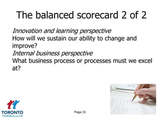 The balanced scorecard 2 of 2
Innovation and learning perspective
How will we sustain our ability to change and
improve?
Internal business perspective
What business process or processes must we excel
at?




                      Page 33
 