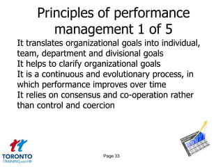 Principles of performance
        management 1 of 5
It translates organizational goals into individual,
team, department and divisional goals
It helps to clarify organizational goals
It is a continuous and evolutionary process, in
which performance improves over time
It relies on consensus and co-operation rather
than control and coercion




                        Page 33
 
