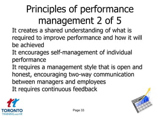 Principles of performance
        management 2 of 5
It creates a shared understanding of what is
required to improve performance and how it will
be achieved
It encourages self-management of individual
performance
It requires a management style that is open and
honest, encouraging two-way communication
between managers and employees
It requires continuous feedback


                     Page 33
 