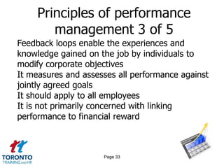 Principles of performance
        management 3 of 5
Feedback loops enable the experiences and
knowledge gained on the job by individuals to
modify corporate objectives
It measures and assesses all performance against
jointly agreed goals
It should apply to all employees
It is not primarily concerned with linking
performance to financial reward



                     Page 33
 
