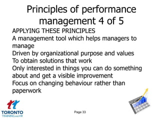 Principles of performance
        management 4 of 5
APPLYING THESE PRINCIPLES
A management tool which helps managers to
manage
Driven by organizational purpose and values
To obtain solutions that work
Only interested in things you can do something
about and get a visible improvement
Focus on changing behaviour rather than
paperwork


                     Page 33
 