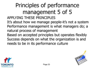 Principles of performance
        management 5 of 5
APPLYING THESE PRINCIPLES
It‟s about how we manage people-it‟s not a system
Performance management is what managers do; a
natural process of management
Based on accepted principles but operates flexibly
Success depends on what the organization is and
needs to be in its performance culture




                      Page 33
 