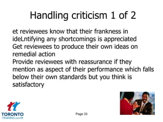 Handling criticism 1 of 2
et reviewees know that their frankness in
ideLntifying any shortcomings is appreciated
Get reviewees to produce their own ideas on
remedial action
Provide reviewees with reassurance if they
mention as aspect of their performance which falls
below their own standards but you think is
satisfactory



                      Page 33
 