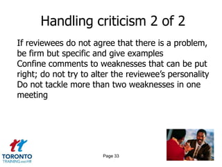 Handling criticism 2 of 2
If reviewees do not agree that there is a problem,
be firm but specific and give examples
Confine comments to weaknesses that can be put
right; do not try to alter the reviewee‟s personality
Do not tackle more than two weaknesses in one
meeting




                       Page 33
 