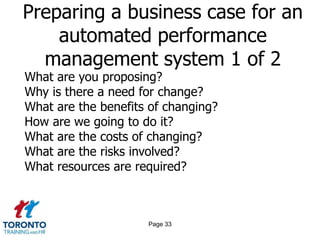 Preparing a business case for an
    automated performance
  management system 1 of 2
What are you proposing?
Why is there a need for change?
What are the benefits of changing?
How are we going to do it?
What are the costs of changing?
What are the risks involved?
What resources are required?



                     Page 33
 