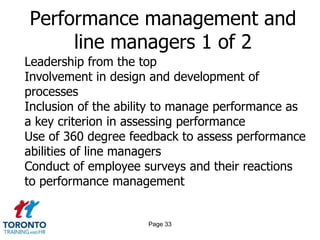 Performance management and
     line managers 1 of 2
Leadership from the top
Involvement in design and development of
processes
Inclusion of the ability to manage performance as
a key criterion in assessing performance
Use of 360 degree feedback to assess performance
abilities of line managers
Conduct of employee surveys and their reactions
to performance management


                     Page 33
 
