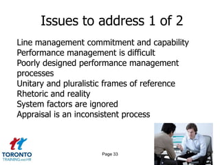 Issues to address 1 of 2
Line management commitment and capability
Performance management is difficult
Poorly designed performance management
processes
Unitary and pluralistic frames of reference
Rhetoric and reality
System factors are ignored
Appraisal is an inconsistent process



                     Page 33
 