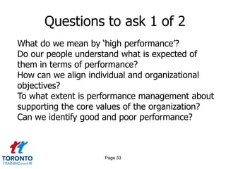 Questions to ask 1 of 2
What do we mean by „high performance‟?
Do our people understand what is expected of
them in terms of performance?
How can we align individual and organizational
objectives?
To what extent is performance management about
supporting the core values of the organization?
Can we identify good and poor performance?



                    Page 33
 