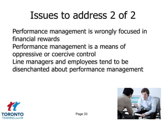 Issues to address 2 of 2
Performance management is wrongly focused in
financial rewards
Performance management is a means of
oppressive or coercive control
Line managers and employees tend to be
disenchanted about performance management




                    Page 33
 