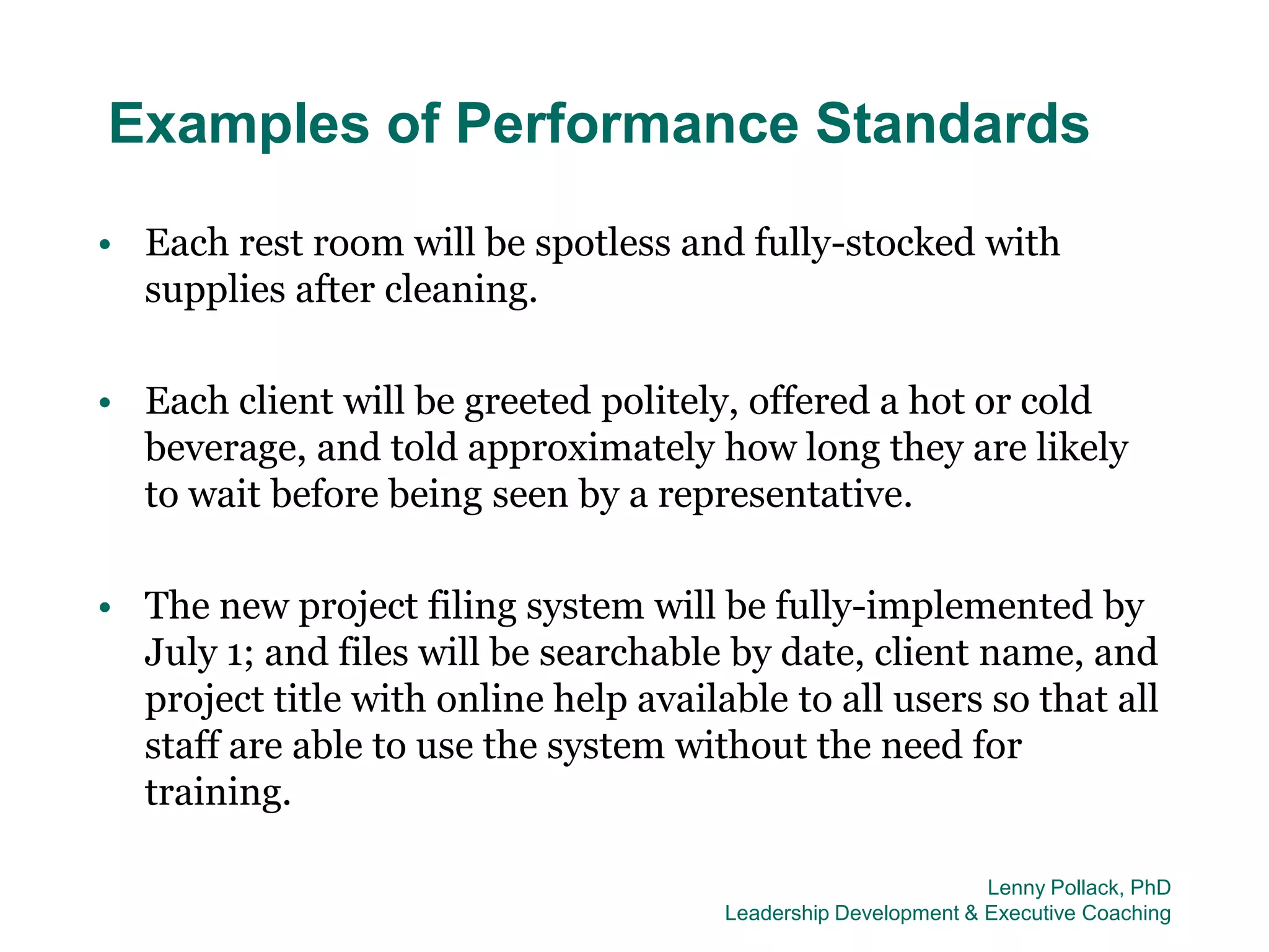 Examples of Performance Standards
• Each rest room will be spotless and fully-stocked with
  supplies after cleaning.

• Each client will be greeted politely, offered a hot or cold
  beverage, and told approximately how long they are likely
  to wait before being seen by a representative.

• The new project filing system will be fully-implemented by
  July 1; and files will be searchable by date, client name, and
  project title with online help available to all users so that all
  staff are able to use the system without the need for
  training.

                                                                Lenny Pollack, PhD
                                       Leadership Development & Executive Coaching
 