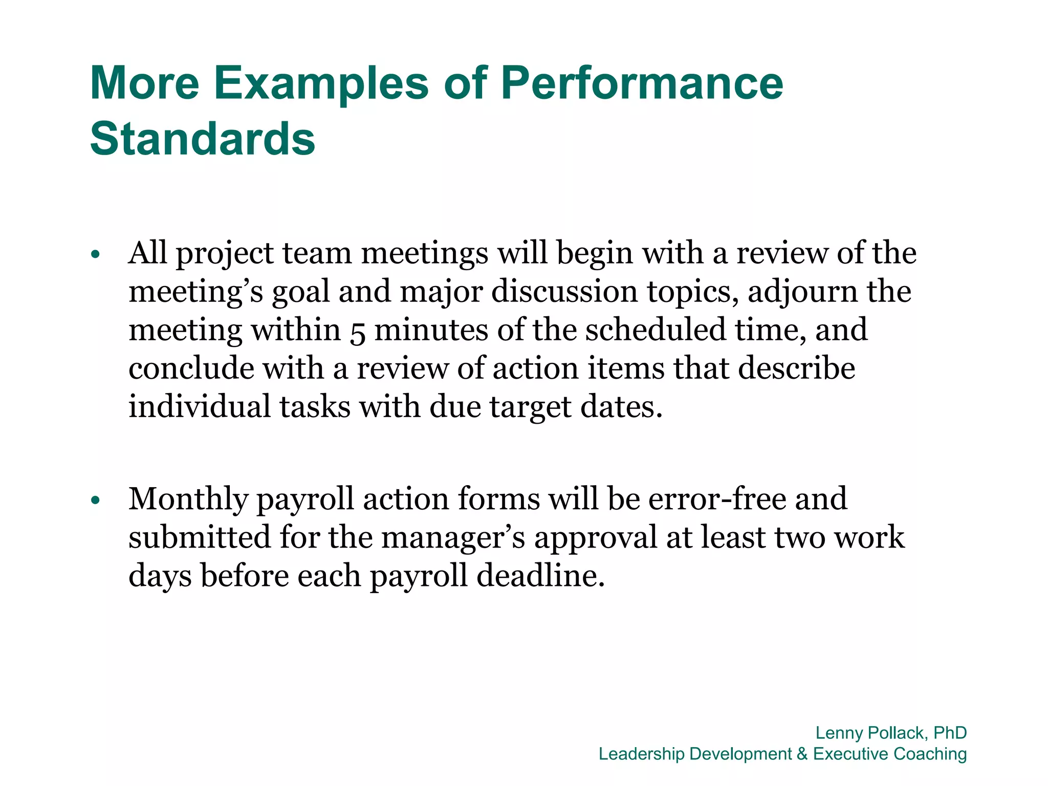 More Examples of Performance
Standards

• All project team meetings will begin with a review of the
  meeting’s goal and major discussion topics, adjourn the
  meeting within 5 minutes of the scheduled time, and
  conclude with a review of action items that describe
  individual tasks with due target dates.

• Monthly payroll action forms will be error-free and
  submitted for the manager’s approval at least two work
  days before each payroll deadline.



                                                             Lenny Pollack, PhD
                                    Leadership Development & Executive Coaching
 