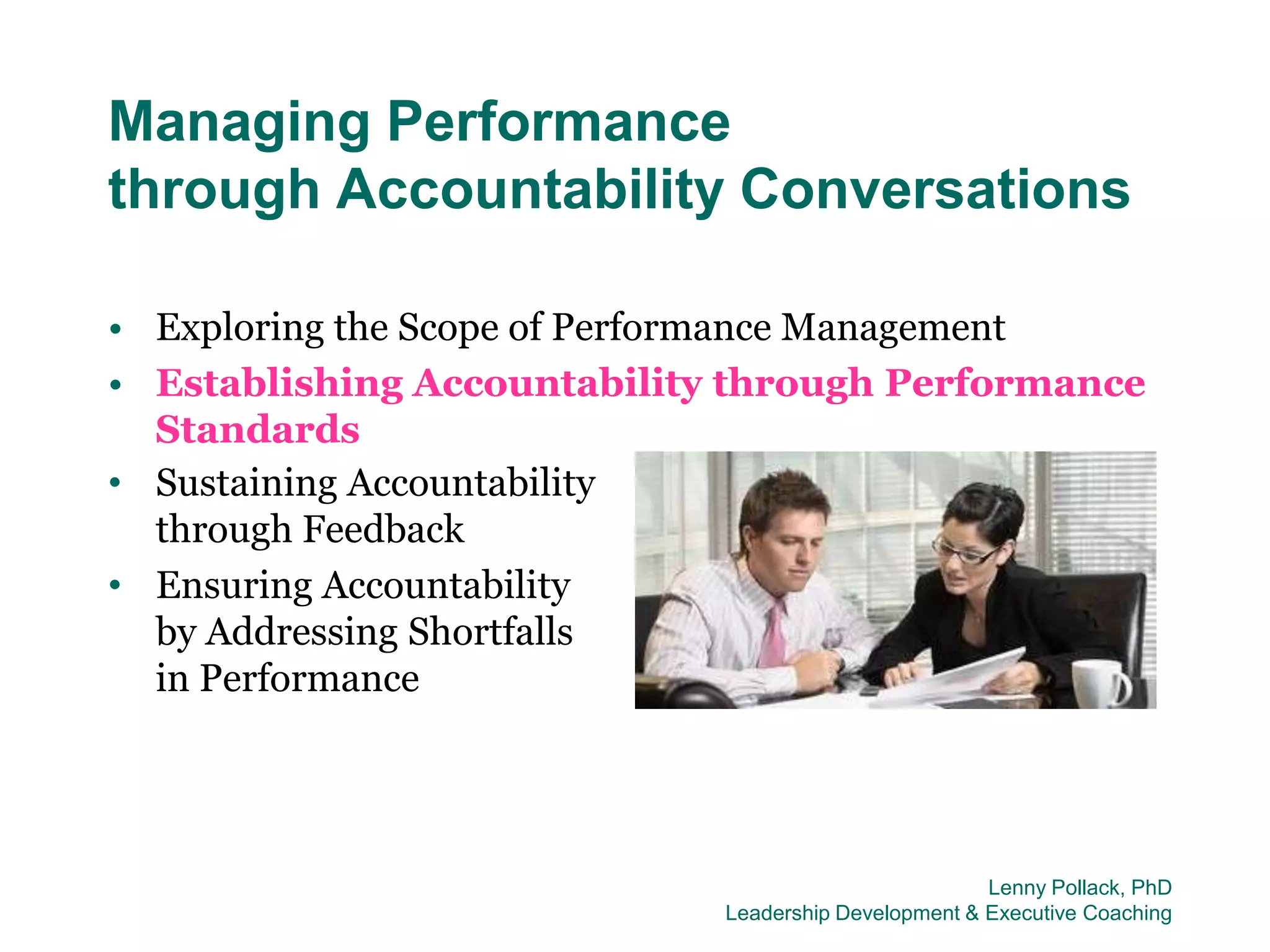 Managing Performance
through Accountability Conversations

• Exploring the Scope of Performance Management
• Establishing Accountability through Performance
  Standards
• Sustaining Accountability
  through Feedback
• Ensuring Accountability
  by Addressing Shortfalls
  in Performance




                                                      Lenny Pollack, PhD
                             Leadership Development & Executive Coaching
 