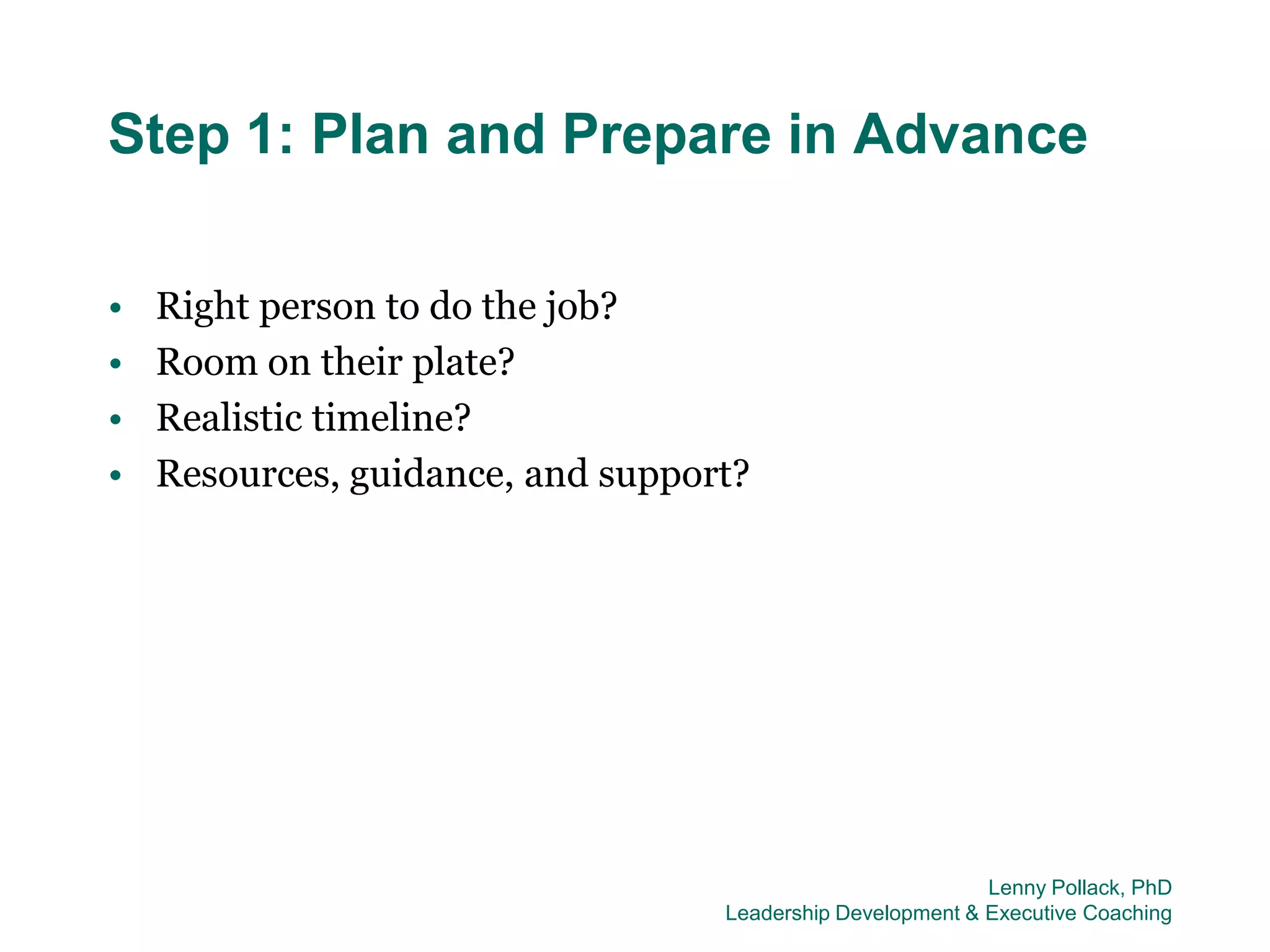 Step 1: Plan and Prepare in Advance

•   Right person to do the job?
•   Room on their plate?
•   Realistic timeline?
•   Resources, guidance, and support?




                                                            Lenny Pollack, PhD
                                   Leadership Development & Executive Coaching
 