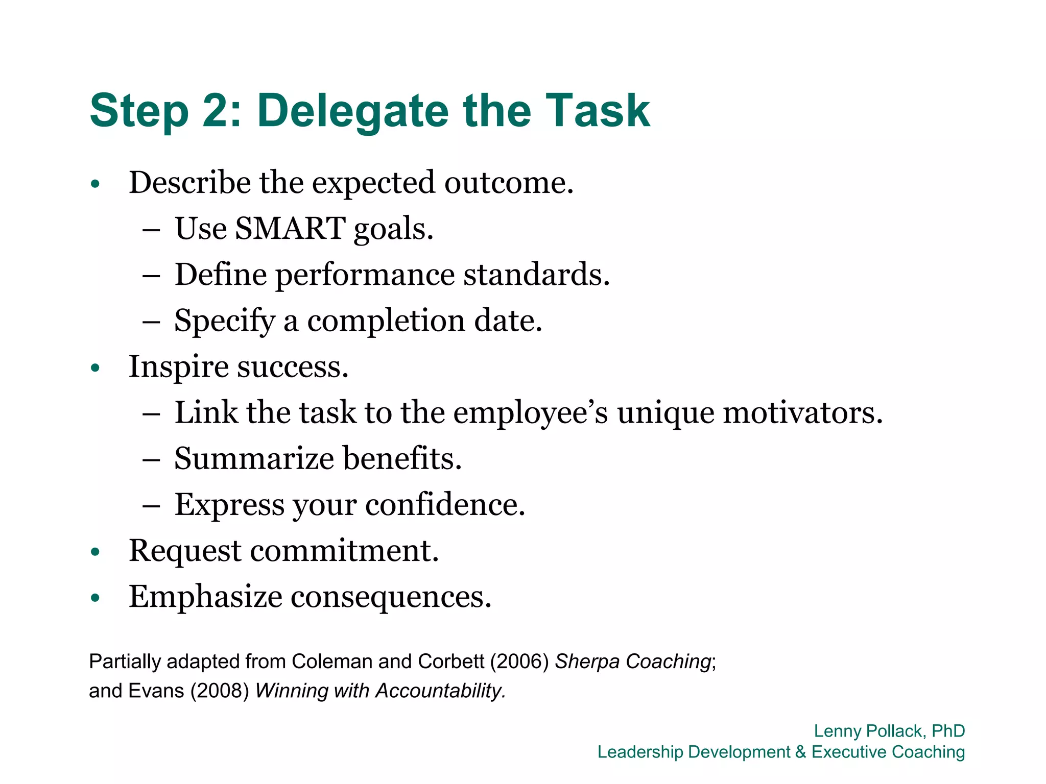 Step 2: Delegate the Task
• Describe the expected outcome.
   – Use SMART goals.
   – Define performance standards.
   – Specify a completion date.
• Inspire success.
   – Link the task to the employee’s unique motivators.
   – Summarize benefits.
   – Express your confidence.
• Request commitment.
• Emphasize consequences.
Partially adapted from Coleman and Corbett (2006) Sherpa Coaching;
and Evans (2008) Winning with Accountability.
                                                                              Lenny Pollack, PhD
                                                     Leadership Development & Executive Coaching
 