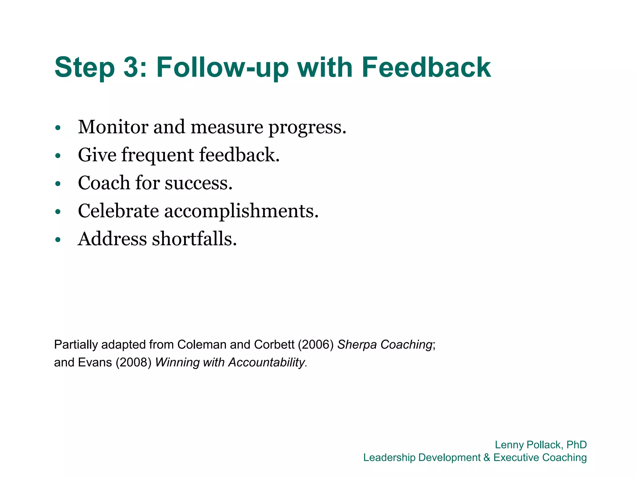 Step 3: Follow-up with Feedback
•   Monitor and measure progress.
•   Give frequent feedback.
•   Coach for success.
•   Celebrate accomplishments.
•   Address shortfalls.




Partially adapted from Coleman and Corbett (2006) Sherpa Coaching;
and Evans (2008) Winning with Accountability.




                                                                              Lenny Pollack, PhD
                                                     Leadership Development & Executive Coaching
 
