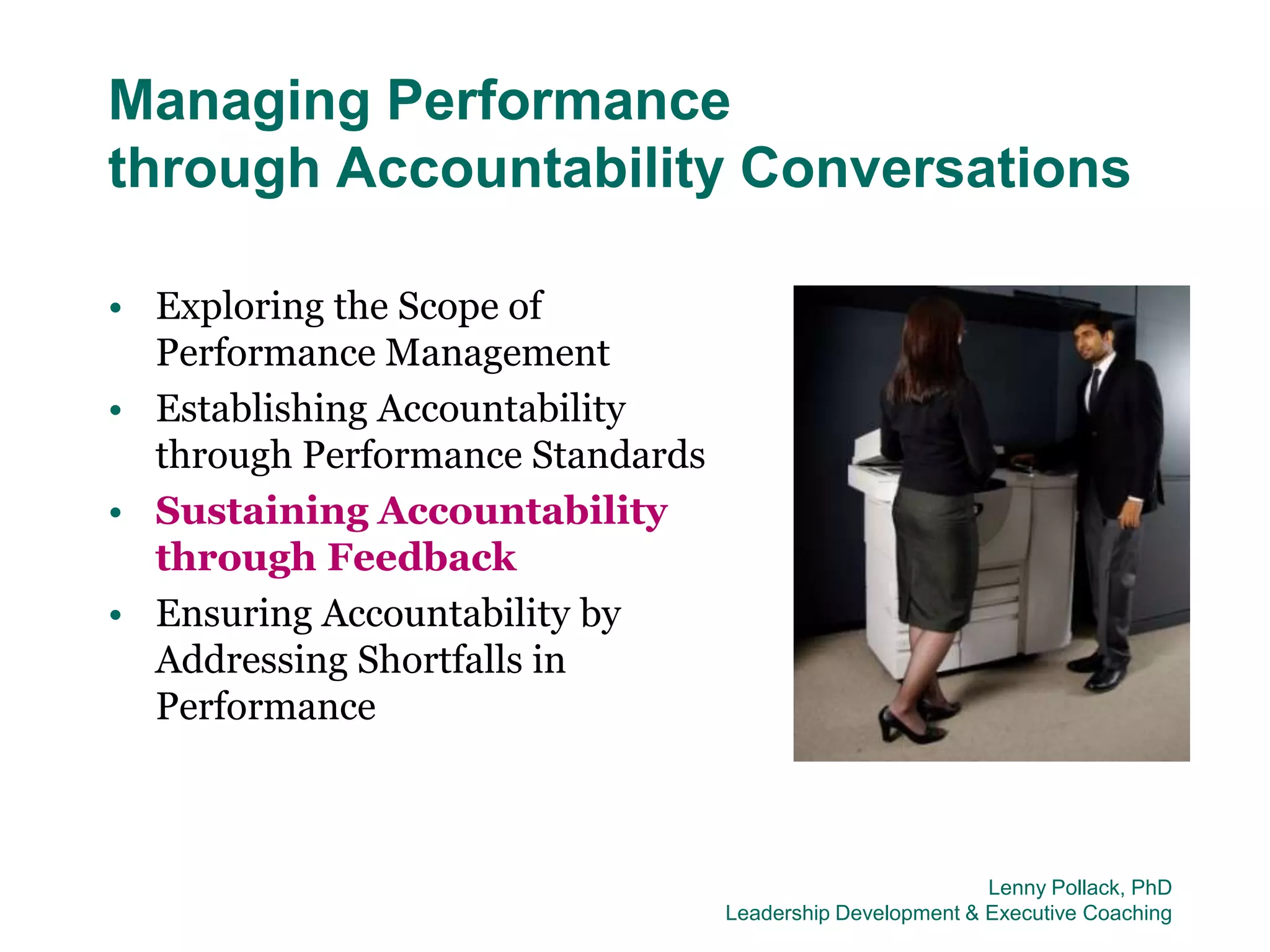 Managing Performance
through Accountability Conversations

• Exploring the Scope of
  Performance Management
• Establishing Accountability
  through Performance Standards
• Sustaining Accountability
  through Feedback
• Ensuring Accountability by
  Addressing Shortfalls in
  Performance



                                                           Lenny Pollack, PhD
                                  Leadership Development & Executive Coaching
 