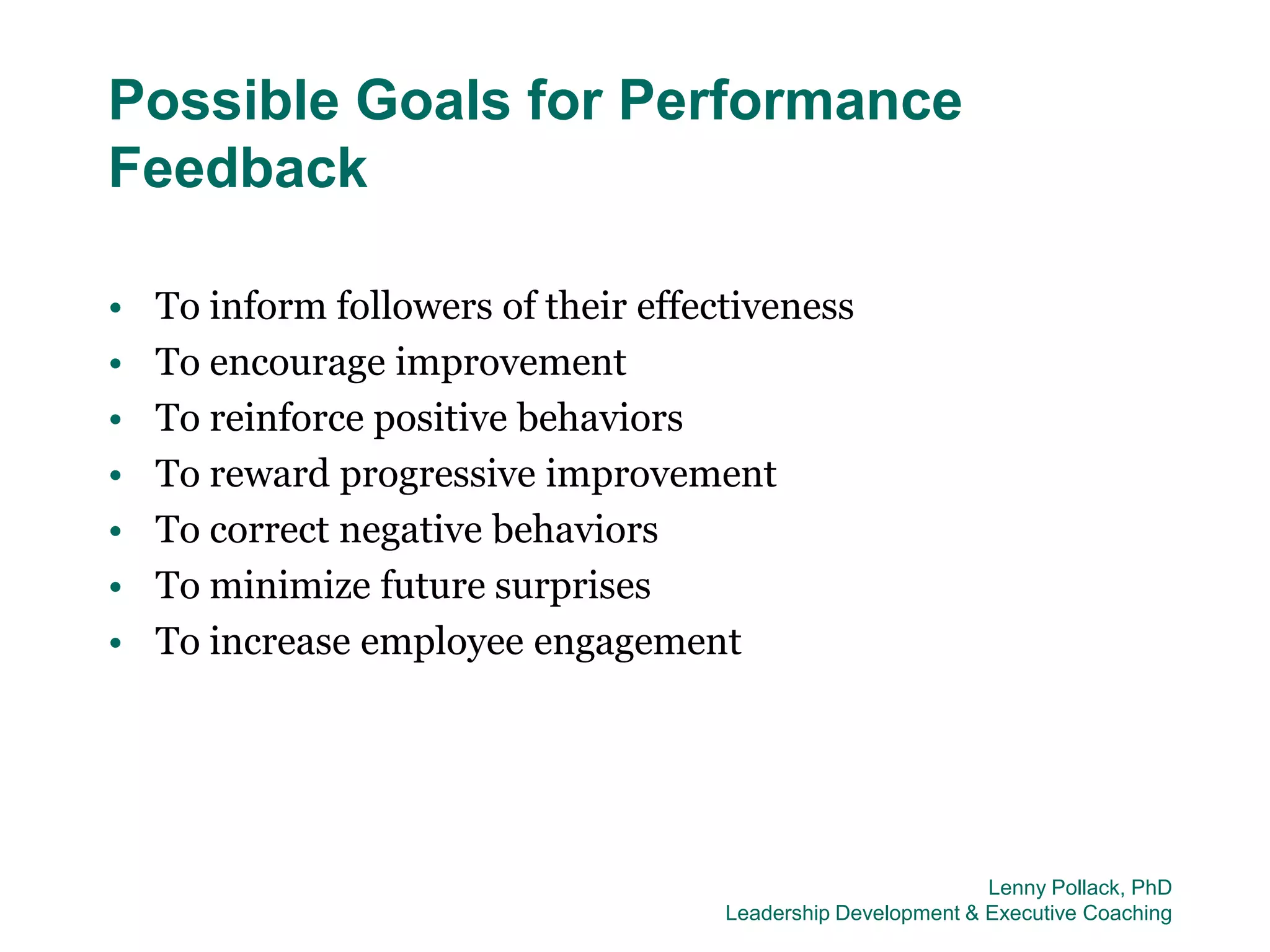 Possible Goals for Performance
Feedback

•   To inform followers of their effectiveness
•   To encourage improvement
•   To reinforce positive behaviors
•   To reward progressive improvement
•   To correct negative behaviors
•   To minimize future surprises
•   To increase employee engagement




                                                               Lenny Pollack, PhD
                                      Leadership Development & Executive Coaching
 