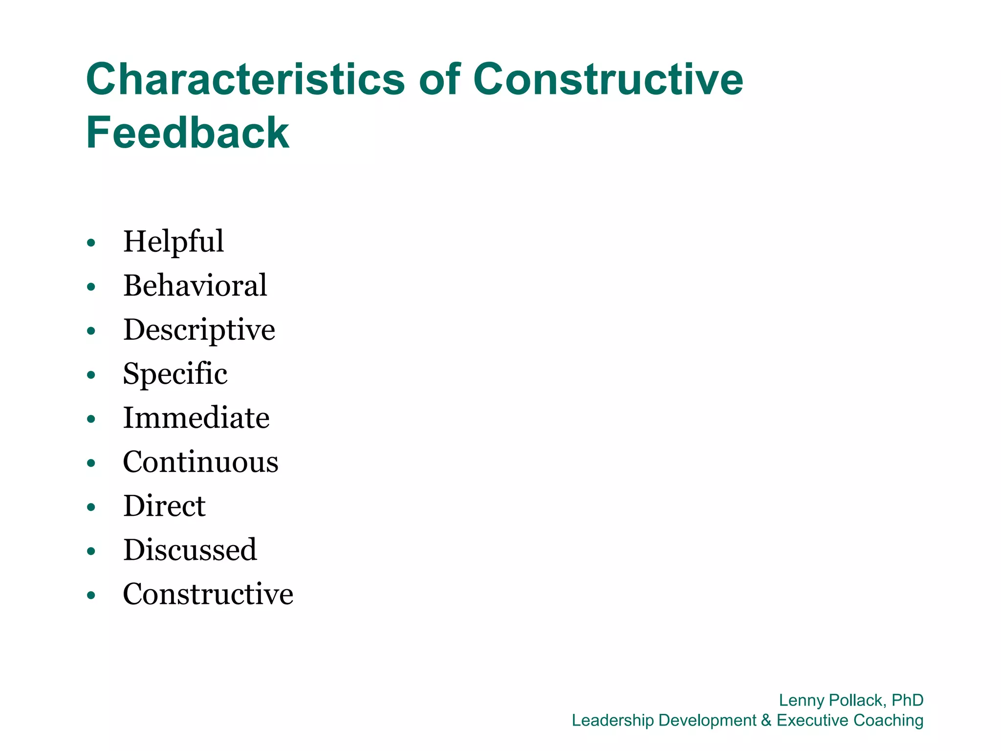 Characteristics of Constructive
Feedback

•   Helpful
•   Behavioral
•   Descriptive
•   Specific
•   Immediate
•   Continuous
•   Direct
•   Discussed
•   Constructive


                                               Lenny Pollack, PhD
                      Leadership Development & Executive Coaching
 