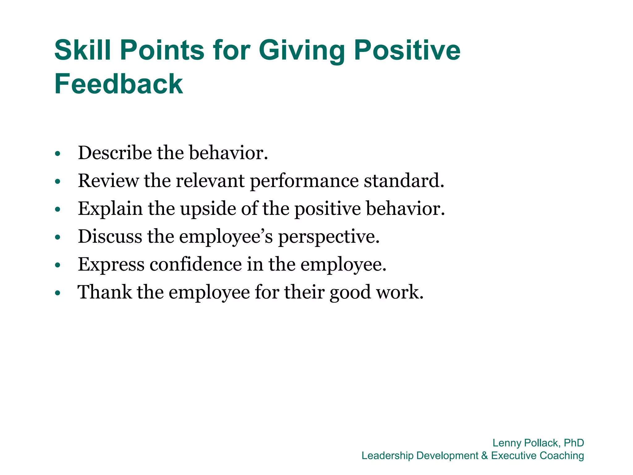 Skill Points for Giving Positive
Feedback

•   Describe the behavior.
•   Review the relevant performance standard.
•   Explain the upside of the positive behavior.
•   Discuss the employee’s perspective.
•   Express confidence in the employee.
•   Thank the employee for their good work.




                                                              Lenny Pollack, PhD
                                     Leadership Development & Executive Coaching
 