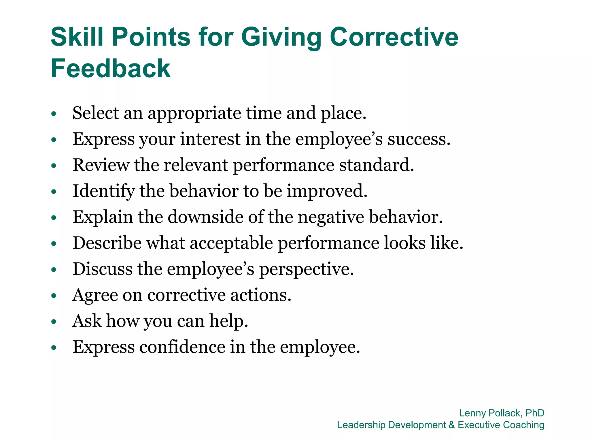 Skill Points for Giving Corrective
Feedback
•   Select an appropriate time and place.
•   Express your interest in the employee’s success.
•   Review the relevant performance standard.
•   Identify the behavior to be improved.
•   Explain the downside of the negative behavior.
•   Describe what acceptable performance looks like.
•   Discuss the employee’s perspective.
•   Agree on corrective actions.
•   Ask how you can help.
•   Express confidence in the employee.


                                                             Lenny Pollack, PhD
                                    Leadership Development & Executive Coaching
 