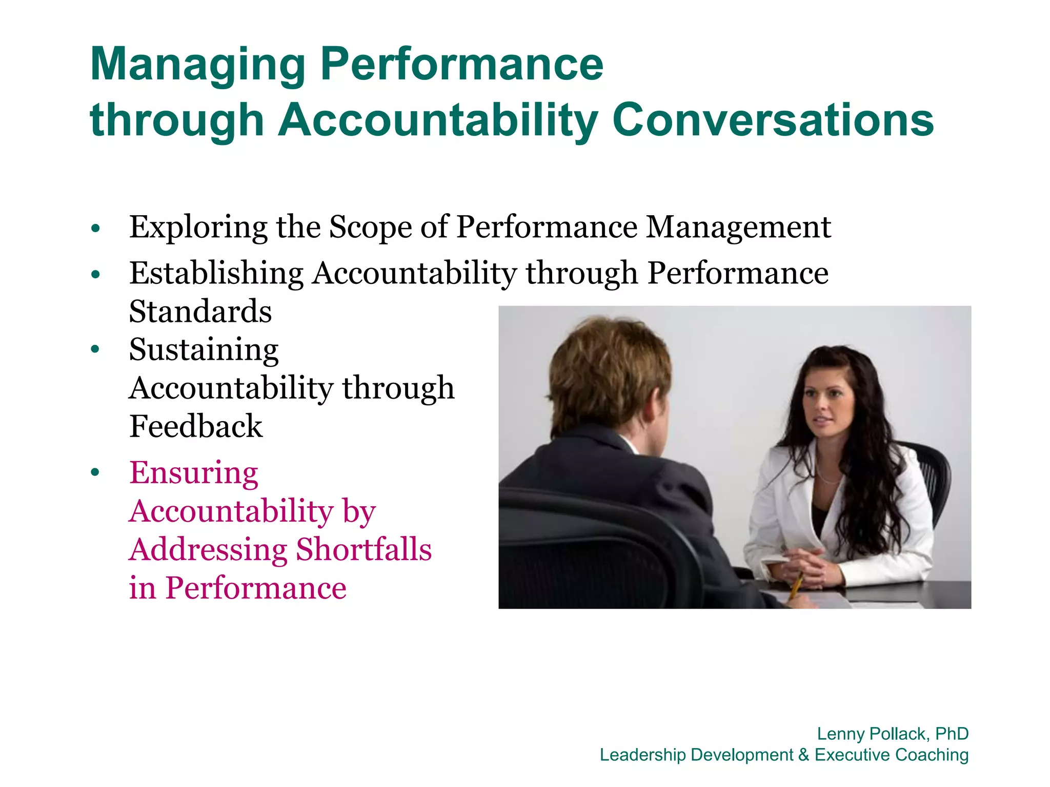 Managing Performance
through Accountability Conversations

• Exploring the Scope of Performance Management
• Establishing Accountability through Performance
  Standards
• Sustaining
  Accountability through
  Feedback
• Ensuring
  Accountability by
  Addressing Shortfalls
  in Performance



                                                          Lenny Pollack, PhD
                                 Leadership Development & Executive Coaching
 