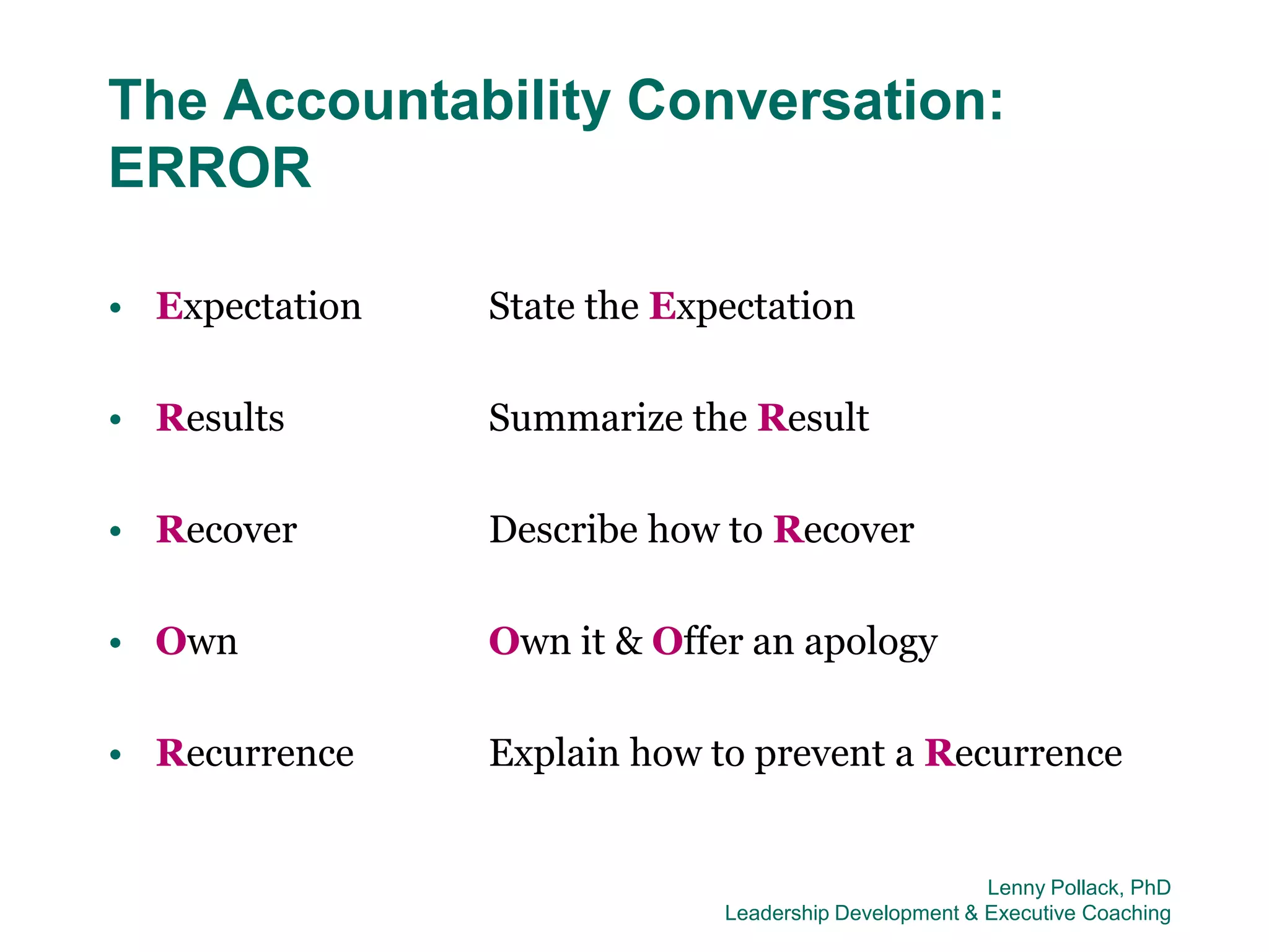 The Accountability Conversation:
ERROR

• Expectation   State the Expectation

• Results       Summarize the Result

• Recover       Describe how to Recover

• Own           Own it & Offer an apology

• Recurrence    Explain how to prevent a Recurrence


                                                      Lenny Pollack, PhD
                             Leadership Development & Executive Coaching
 