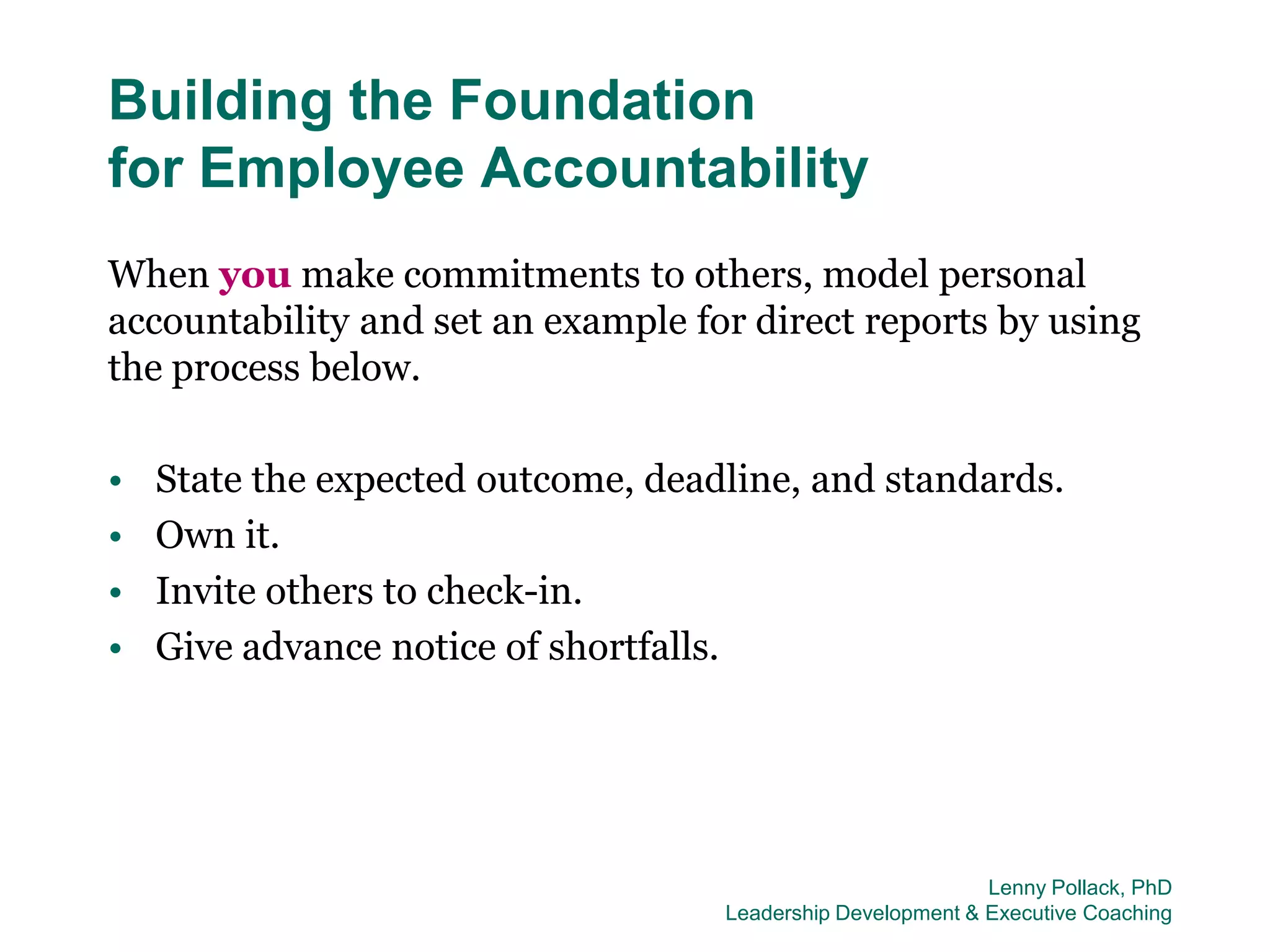 Building the Foundation
for Employee Accountability
When you make commitments to others, model personal
accountability and set an example for direct reports by using
the process below.

•   State the expected outcome, deadline, and standards.
•   Own it.
•   Invite others to check-in.
•   Give advance notice of shortfalls.




                                                             Lenny Pollack, PhD
                                    Leadership Development & Executive Coaching
 